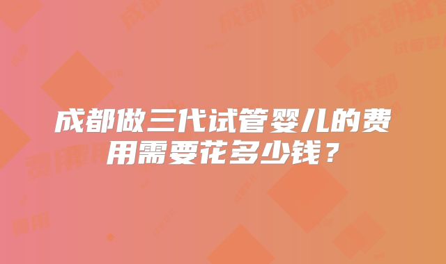 成都做三代试管婴儿的费用需要花多少钱？