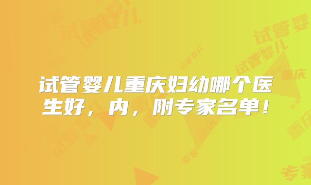 试管婴儿重庆妇幼哪个医生好，内，附专家名单！