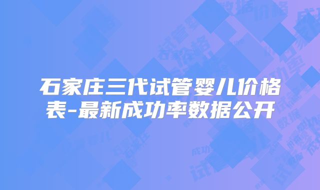 石家庄三代试管婴儿价格表-最新成功率数据公开
