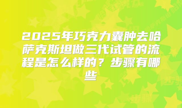 2025年巧克力囊肿去哈萨克斯坦做三代试管的流程是怎么样的？步骤有哪些