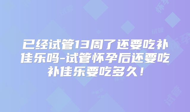 已经试管13周了还要吃补佳乐吗-试管怀孕后还要吃补佳乐要吃多久!