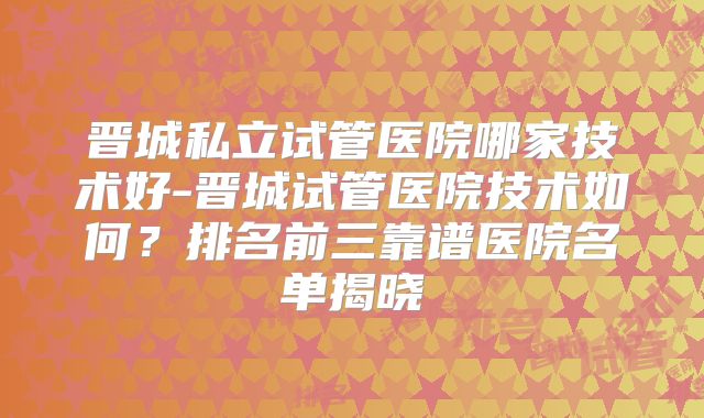 晋城私立试管医院哪家技术好-晋城试管医院技术如何？排名前三靠谱医院名单揭晓