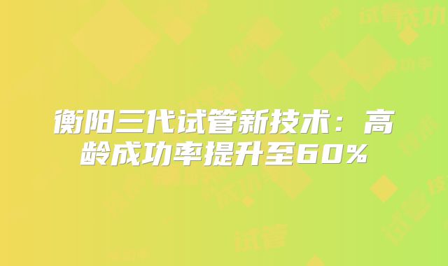 衡阳三代试管新技术：高龄成功率提升至60%
