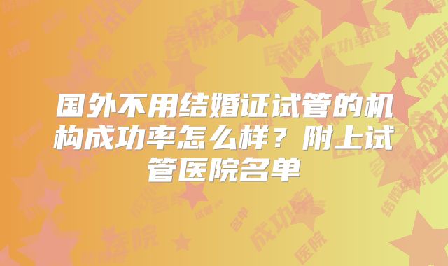 国外不用结婚证试管的机构成功率怎么样?附上试管医院名单