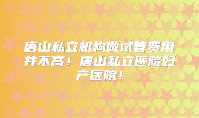 唐山私立机构做试管费用并不高！唐山私立医院妇产医院！