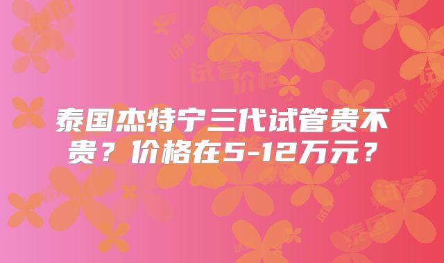 泰国杰特宁三代试管贵不贵？价格在5-12万元？