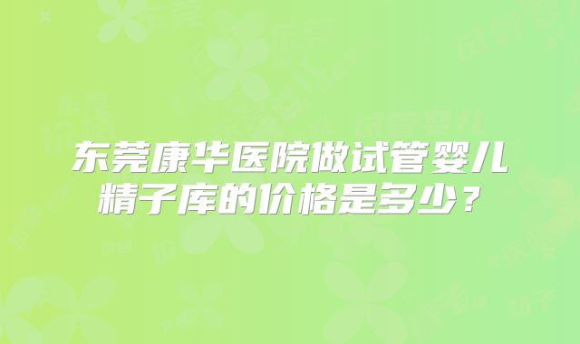 东莞康华医院做试管婴儿精子库的价格是多少？