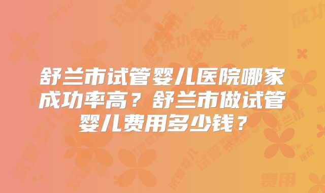 舒兰市试管婴儿医院哪家成功率高？舒兰市做试管婴儿费用多少钱？