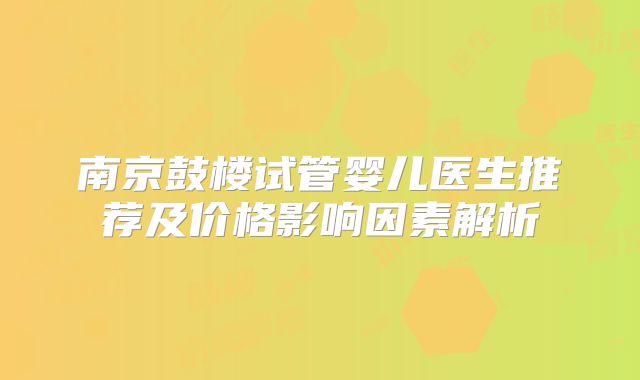 南京鼓楼试管婴儿医生推荐及价格影响因素解析