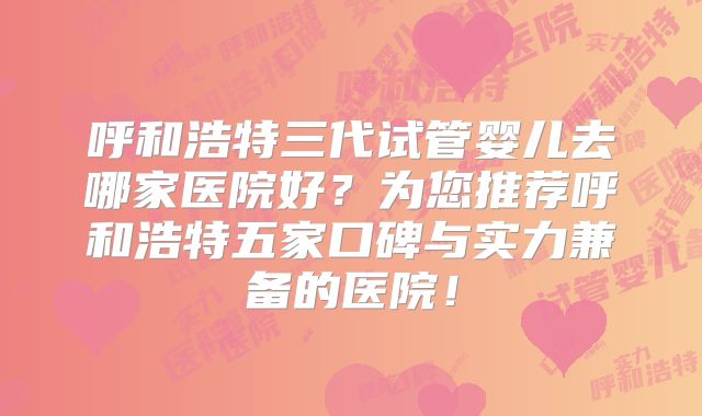 呼和浩特三代试管婴儿去哪家医院好？为您推荐呼和浩特五家口碑与实力兼备的医院！