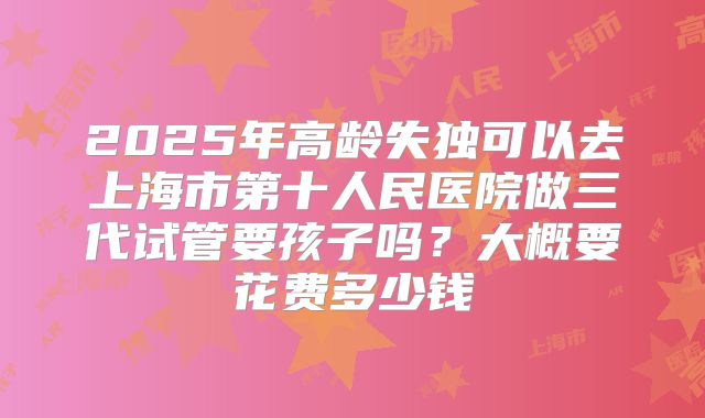 2025年高龄失独可以去上海市第十人民医院做三代试管要孩子吗?大概要花费多少钱