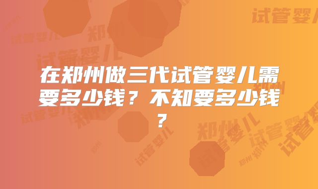 在郑州做三代试管婴儿需要多少钱?不知要多少钱?
