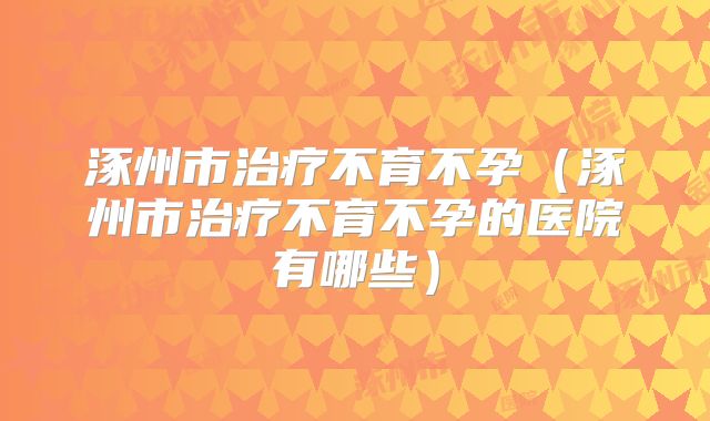 涿州市治疗不育不孕（涿州市治疗不育不孕的医院有哪些）