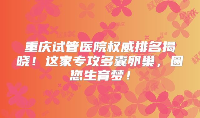 重庆试管医院权威排名揭晓！这家专攻多囊卵巢，圆您生育梦！