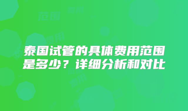 泰国试管的具体费用范围是多少？详细分析和对比
