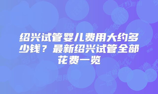 绍兴试管婴儿费用大约多少钱?最新绍兴试管全部花费一览