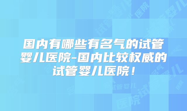 国内有哪些有名气的试管婴儿医院-国内比较权威的试管婴儿医院！