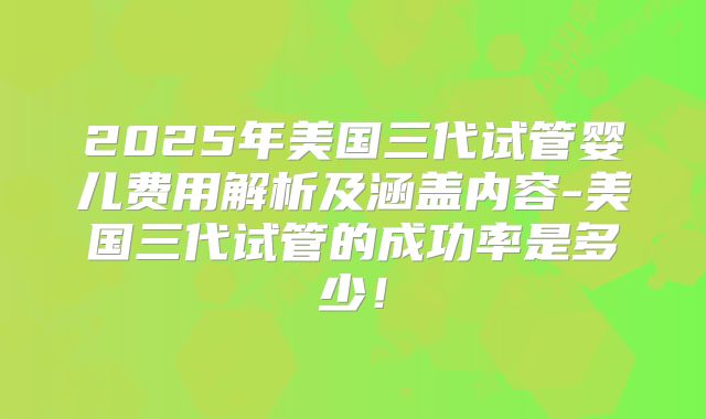 2025年美国三代试管婴儿费用解析及涵盖内容-美国三代试管的成功率是多少！