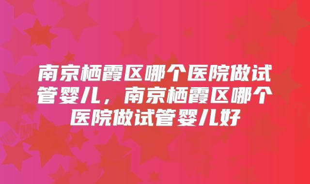 南京栖霞区哪个医院做试管婴儿,南京栖霞区哪个医院做试管婴儿好