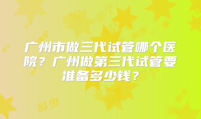 广州市做三代试管哪个医院?广州做第三代试管要准备多少钱?