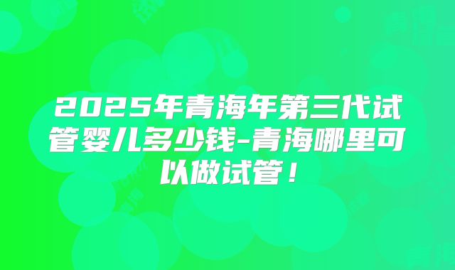 2025年青海年第三代试管婴儿多少钱-青海哪里可以做试管！