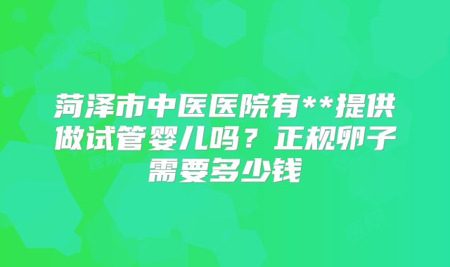 菏泽市中医医院有**提供做试管婴儿吗？正规卵子需要多少钱