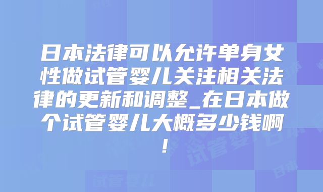 日本法律可以允许单身女性做试管婴儿关注相关法律的更新和调整_在日本做个试管婴儿大概多少钱啊!