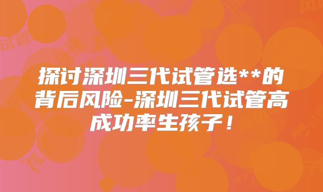探讨深圳三代试管选**的背后风险-深圳三代试管高成功率生孩子！