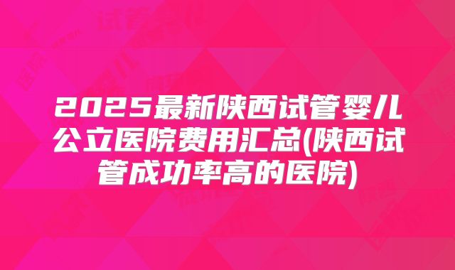 2025最新陕西试管婴儿公立医院费用汇总(陕西试管成功率高的医院)
