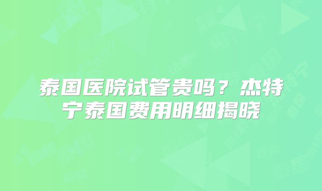 泰国医院试管贵吗？杰特宁泰国费用明细揭晓