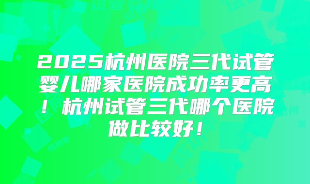 2025杭州医院三代试管婴儿哪家医院成功率更高！杭州试管三代哪个医院做比较好！