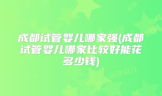 成都试管婴儿哪家强(成都试管婴儿哪家比较好能花多少钱)