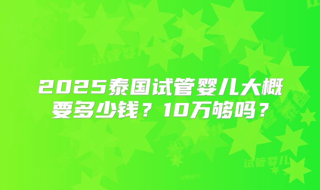 2025泰国试管婴儿大概要多少钱？10万够吗？