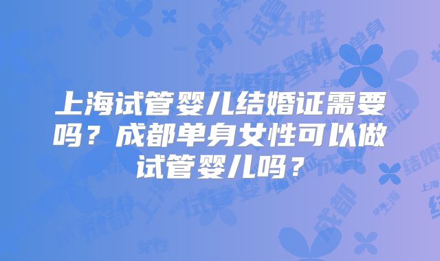 上海试管婴儿结婚证需要吗?成都单身女性可以做试管婴儿吗?
