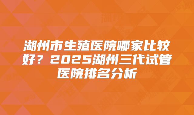 湖州市生殖医院哪家比较好？2025湖州三代试管医院排名分析