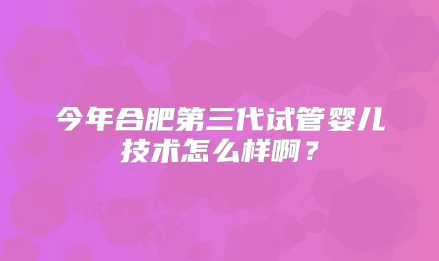 今年合肥第三代试管婴儿技术怎么样啊？