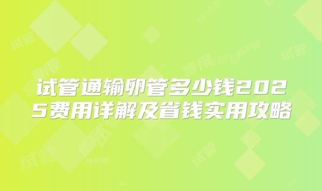 试管通输卵管多少钱2025费用详解及省钱实用攻略