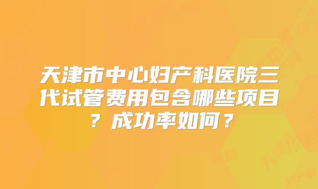 天津市中心妇产科医院三代试管费用包含哪些项目?成功率如何?