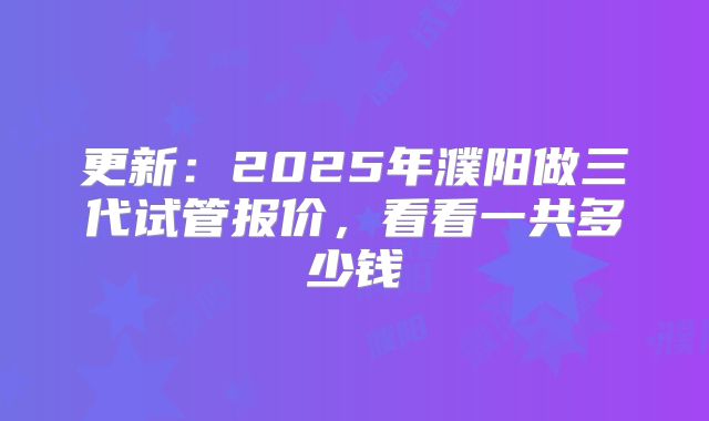 更新：2025年濮阳做三代试管报价，看看一共多少钱