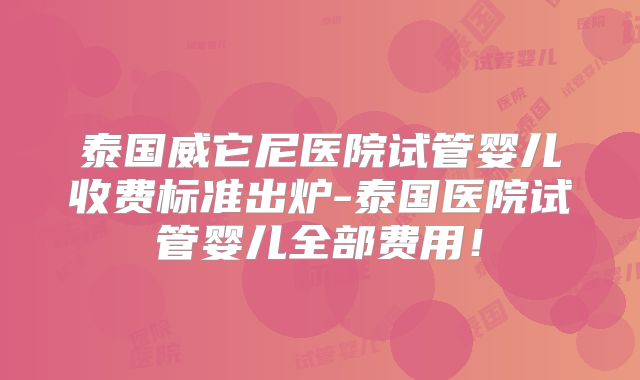 泰国威它尼医院试管婴儿收费标准出炉-泰国医院试管婴儿全部费用！