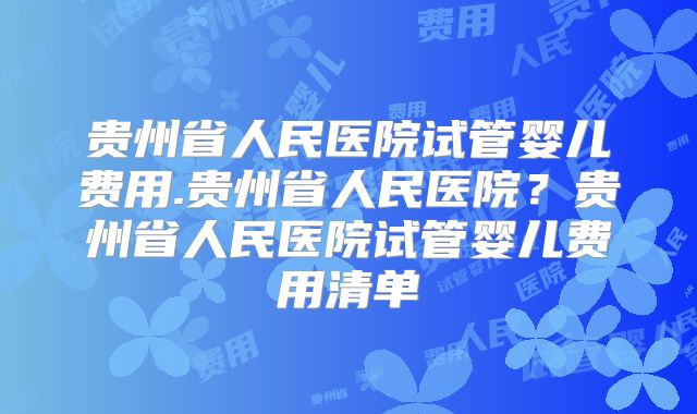 贵州省人民医院试管婴儿费用.贵州省人民医院?贵州省人民医院试管婴儿费用清单