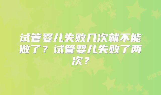 试管婴儿失败几次就不能做了?试管婴儿失败了两次?