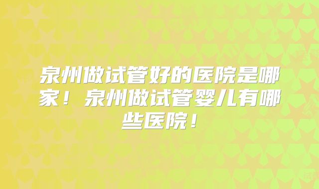泉州做试管好的医院是哪家!泉州做试管婴儿有哪些医院!