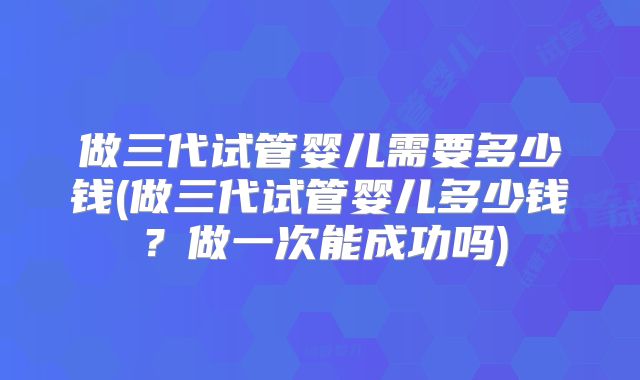 做三代试管婴儿需要多少钱(做三代试管婴儿多少钱？做一次能成功吗)
