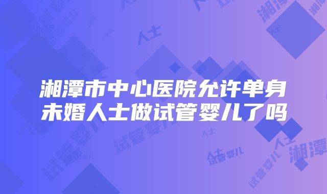 湘潭市中心医院允许单身未婚人士做试管婴儿了吗