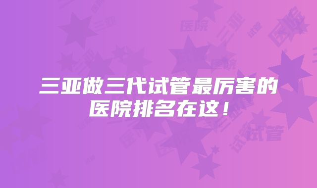 三亚做三代试管最厉害的医院排名在这！
