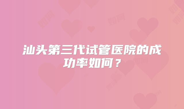 汕头第三代试管医院的成功率如何？
