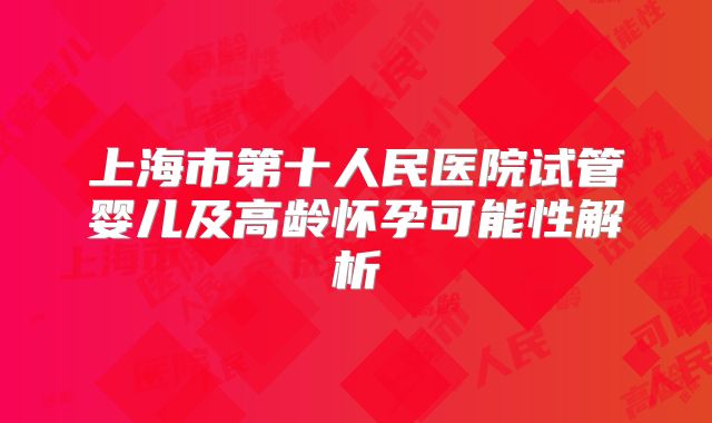 上海市第十人民医院试管婴儿及高龄怀孕可能性解析