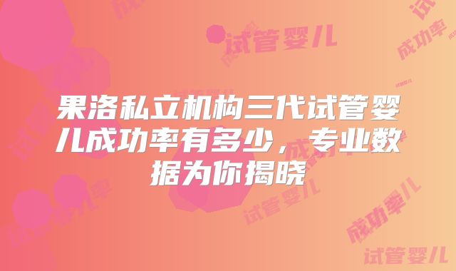 果洛私立机构三代试管婴儿成功率有多少，专业数据为你揭晓