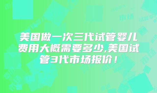 美国做一次三代试管婴儿费用大概需要多少,美国试管3代市场报价!